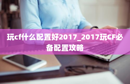 玩cf什么配置好2017_2017玩CF必备配置攻略