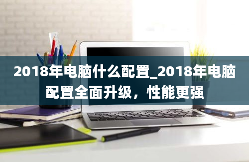 2018年电脑什么配置_2018年电脑配置全面升级，性能更强