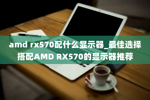 amd rx570配什么显示器_最佳选择搭配AMD RX570的显示器推荐