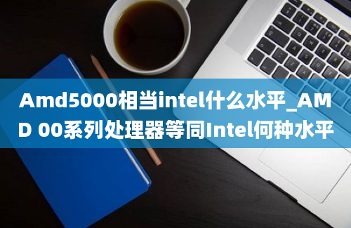 Amd5000相当intel什么水平_AMD 00系列处理器等同Intel何种水平