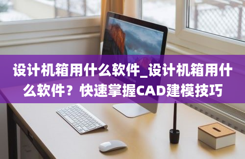 设计机箱用什么软件_设计机箱用什么软件？快速掌握CAD建模技巧