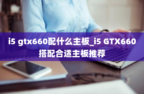 i5 gtx660配什么主板_i5 GTX660搭配合适主板推荐