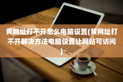 黄网址打不开怎么电脑设置(黄网址打不开解决方法电脑设置让网站可访问)