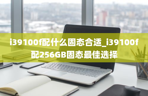 i39100f配什么固态合适_i39100f配256GB固态最佳选择