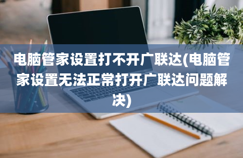 电脑管家设置打不开广联达(电脑管家设置无法正常打开广联达问题解决)