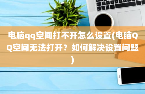 电脑qq空间打不开怎么设置(电脑QQ空间无法打开？如何解决设置问题)