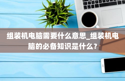 组装机电脑需要什么意思_组装机电脑的必备知识是什么？