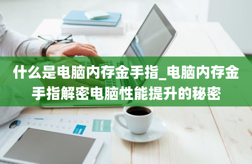 什么是电脑内存金手指_电脑内存金手指解密电脑性能提升的秘密