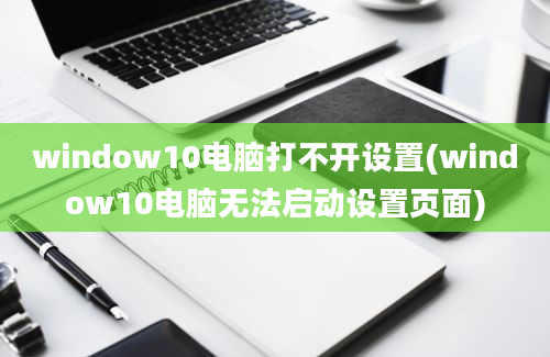 window10电脑打不开设置(window10电脑无法启动设置页面)