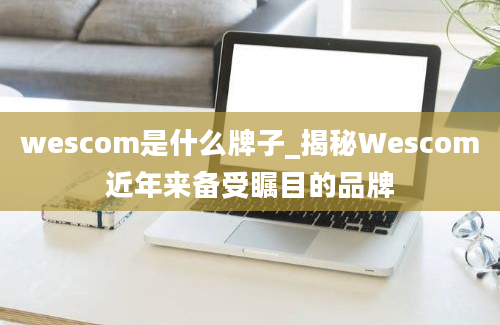 wescom是什么牌子_揭秘Wescom近年来备受瞩目的品牌