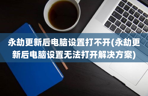 永劫更新后电脑设置打不开(永劫更新后电脑设置无法打开解决方案)