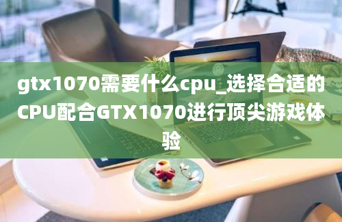 gtx1070需要什么cpu_选择合适的CPU配合GTX1070进行顶尖游戏体验