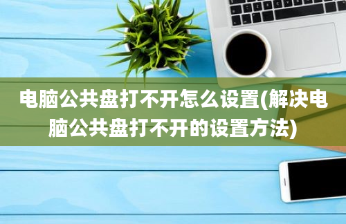 电脑公共盘打不开怎么设置(解决电脑公共盘打不开的设置方法)