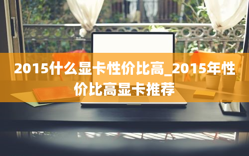 2015什么显卡性价比高_2015年性价比高显卡推荐