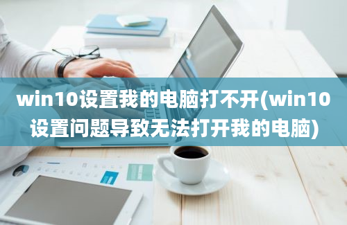 win10设置我的电脑打不开(win10设置问题导致无法打开我的电脑)