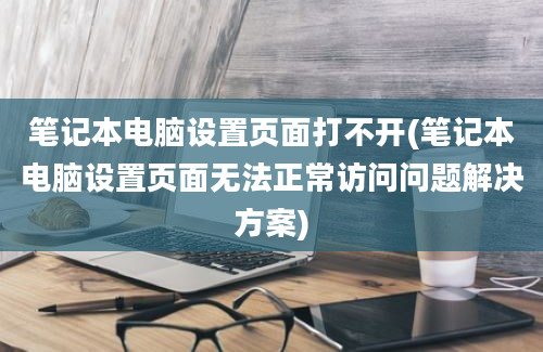 笔记本电脑设置页面打不开(笔记本电脑设置页面无法正常访问问题解决方案)