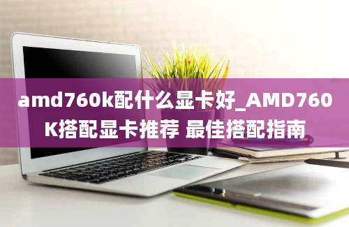 amd760k配什么显卡好_AMD760K搭配显卡推荐 最佳搭配指南