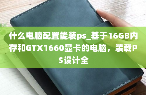 什么电脑配置能装ps_基于16GB内存和GTX1660显卡的电脑，装载PS设计全