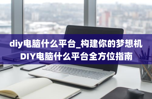 diy电脑什么平台_构建你的梦想机DIY电脑什么平台全方位指南