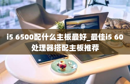 i5 6500配什么主板最好_最佳i5 60处理器搭配主板推荐