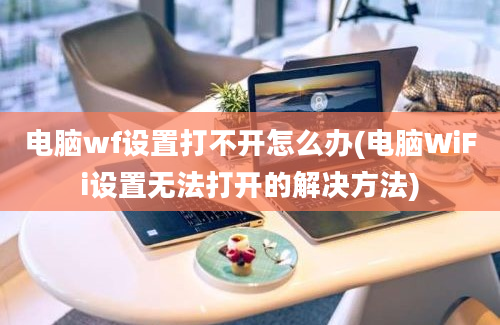 电脑wf设置打不开怎么办(电脑WiFi设置无法打开的解决方法)