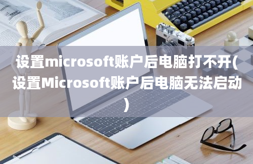 设置microsoft账户后电脑打不开(设置Microsoft账户后电脑无法启动)