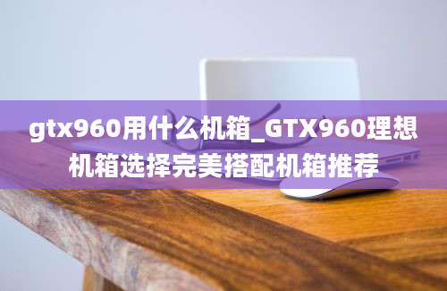 gtx960用什么机箱_GTX960理想机箱选择完美搭配机箱推荐