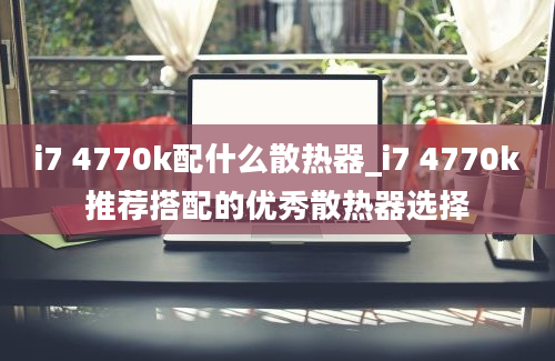 i7 4770k配什么散热器_i7 4770k推荐搭配的优秀散热器选择