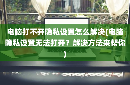 电脑打不开隐私设置怎么解决(电脑隐私设置无法打开？解决方法来帮你)