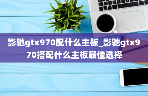 影驰gtx970配什么主板_影驰gtx970搭配什么主板最佳选择