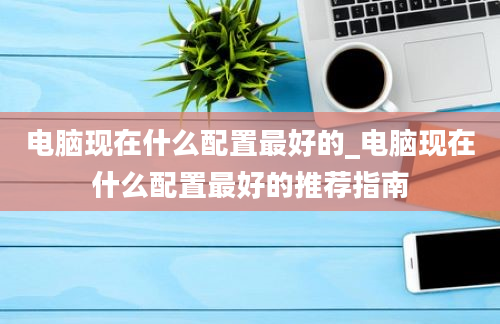 电脑现在什么配置最好的_电脑现在什么配置最好的推荐指南