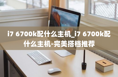 i7 6700k配什么主机_i7 6700k配什么主机-完美搭档推荐