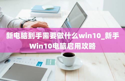 新电脑到手需要做什么win10_新手Win10电脑启用攻略