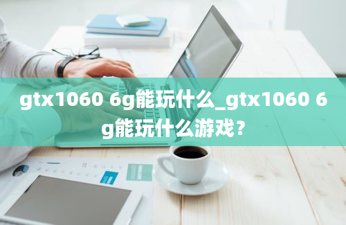 gtx1060 6g能玩什么_gtx1060 6g能玩什么游戏？