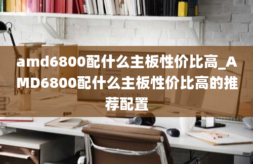 amd6800配什么主板性价比高_AMD6800配什么主板性价比高的推荐配置