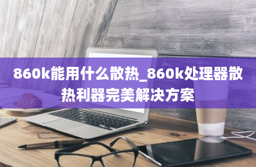 860k能用什么散热_860k处理器散热利器完美解决方案