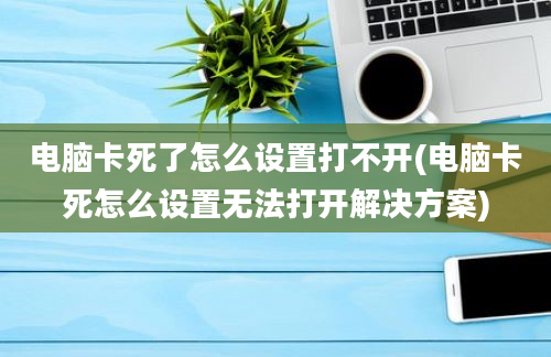 电脑卡死了怎么设置打不开(电脑卡死怎么设置无法打开解决方案)