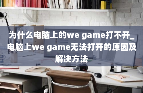 为什么电脑上的we game打不开_电脑上we game无法打开的原因及解决方法