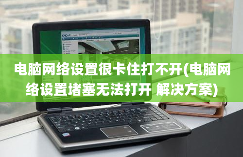 电脑网络设置很卡住打不开(电脑网络设置堵塞无法打开 解决方案)