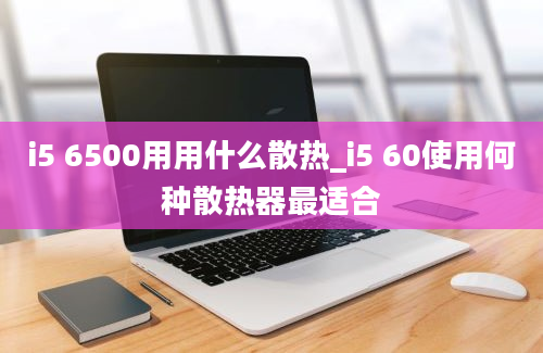 i5 6500用用什么散热_i5 60使用何种散热器最适合