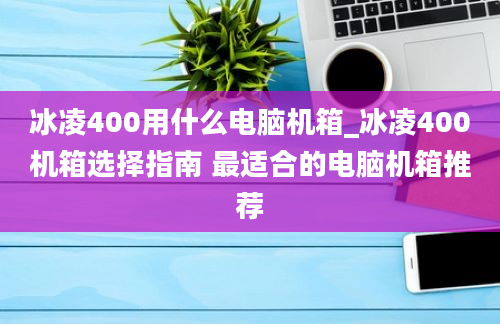 冰凌400用什么电脑机箱_冰凌400机箱选择指南 最适合的电脑机箱推荐