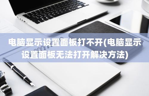 电脑显示设置面板打不开(电脑显示设置面板无法打开解决方法)