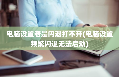 电脑设置老是闪退打不开(电脑设置频繁闪退无法启动)