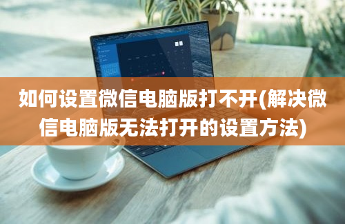 如何设置微信电脑版打不开(解决微信电脑版无法打开的设置方法)