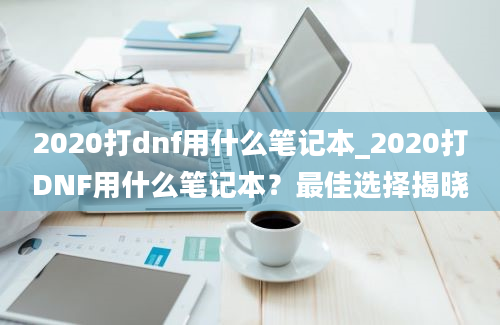 2020打dnf用什么笔记本_2020打DNF用什么笔记本？最佳选择揭晓