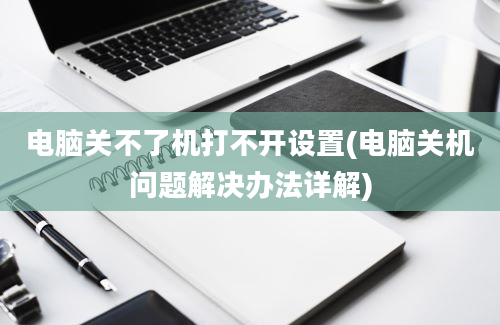 电脑关不了机打不开设置(电脑关机问题解决办法详解)