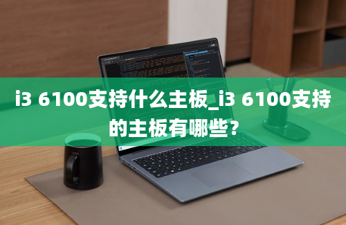 i3 6100支持什么主板_i3 6100支持的主板有哪些？