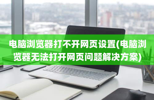 电脑浏览器打不开网页设置(电脑浏览器无法打开网页问题解决方案)