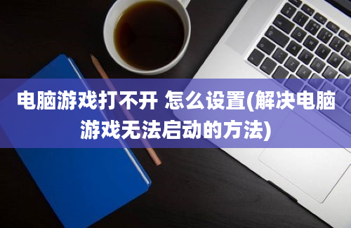 电脑游戏打不开 怎么设置(解决电脑游戏无法启动的方法)