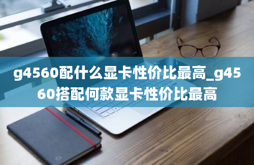 g4560配什么显卡性价比最高_g4560搭配何款显卡性价比最高